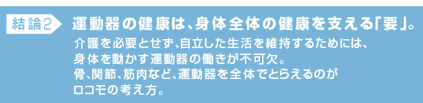 結論2:運動器の健康は、身体全体の健康を支える「要」。介護を必要とせず、自立した生活を維持するためには、身体を動かす運動器の働きが不可欠。骨、関節、筋肉など、運動器を全体でとらえるのがロコモの考え方。
